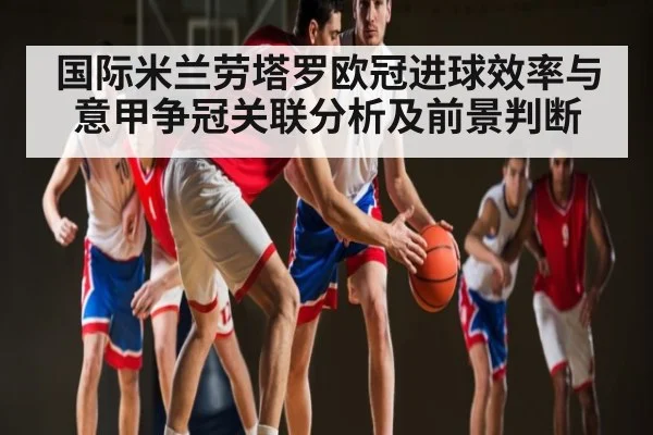 国际米兰劳塔罗欧冠进球效率与意甲争冠关联分析及前景判断 - kaiyun