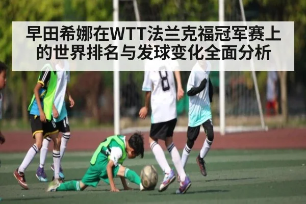 早田希娜在WTT法兰克福冠军赛上的世界排名与发球变化全面分析